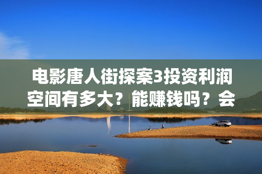 电影唐人街探案3投资利润空间有多大？能赚钱吗？会不会亏本？(电影唐人街探案3)
