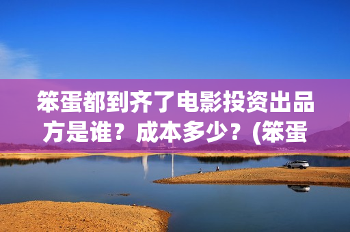 笨蛋都到齐了电影投资出品方是谁？成本多少？(笨蛋都到齐了在线播放)