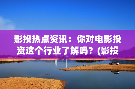 影投热点资讯：你对电影投资这个行业了解吗？(影投客是干什么的)