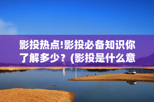 影投热点!影投必备知识你了解多少？(影投是什么意思)