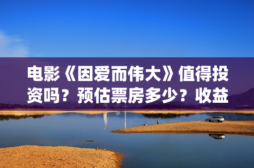 电影《因爱而伟大》值得投资吗？预估票房多少？收益率怎么样？(电影因爱而伟大主演)