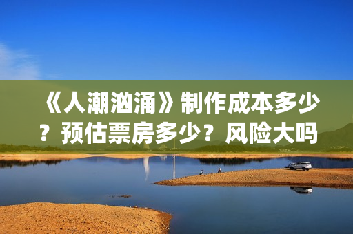 《人潮汹涌》制作成本多少？预估票房多少？风险大吗？(人潮汹涌片场)