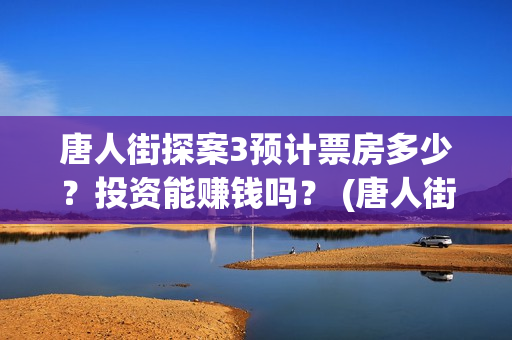 唐人街探案3预计票房多少？投资能赚钱吗？ (唐人街探案3bd)