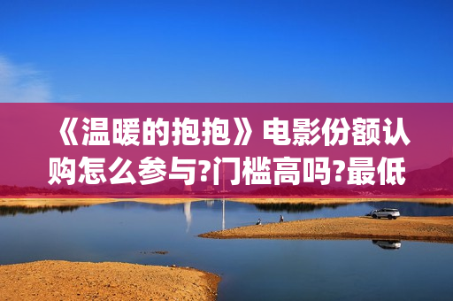 《温暖的抱抱》电影份额认购怎么参与?门槛高吗?最低多少能参与?(温暖的抱抱为什么禁了)
