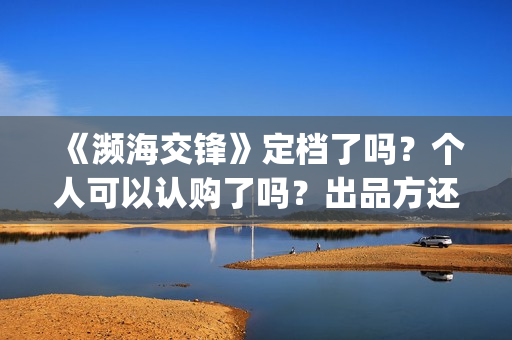 《濒海交锋》定档了吗？个人可以认购了吗？出品方还有份额吗？(濒海交锋百度百科)