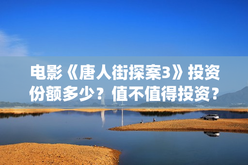电影《唐人街探案3》投资份额多少？值不值得投资？(电影唐人街探案1完整版)