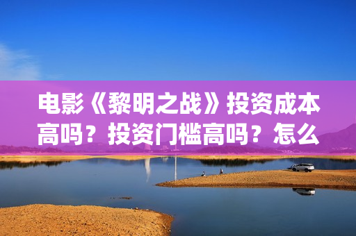电影《黎明之战》投资成本高吗？投资门槛高吗？怎么投资(电影《黎明之战》倪大红扮演者)