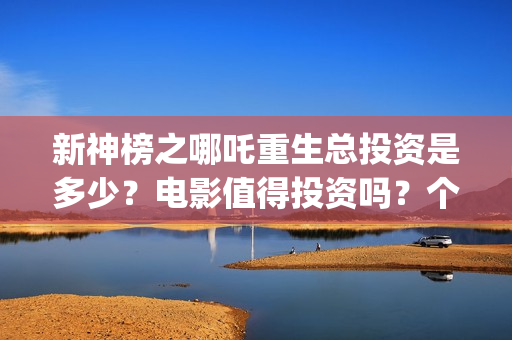新神榜之哪吒重生总投资是多少？电影值得投资吗？个人可以参与吗？(新神榜之哪吒重生)