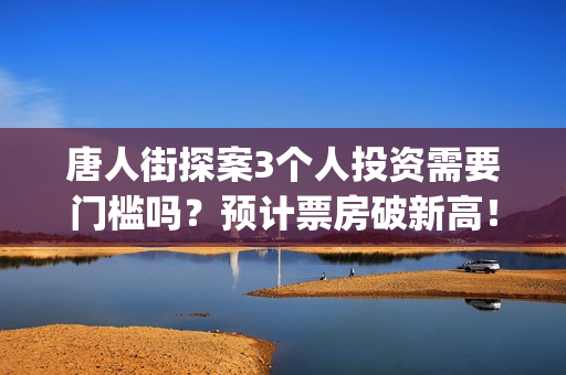 唐人街探案3个人投资需要门槛吗？预计票房破新高！(唐人街探案个体生命不同)