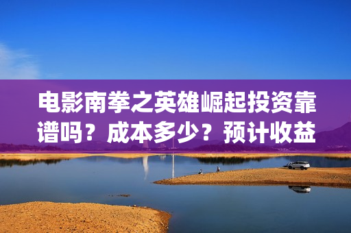 电影南拳之英雄崛起投资靠谱吗？成本多少？预计收益(怀旧电影南拳完整版)