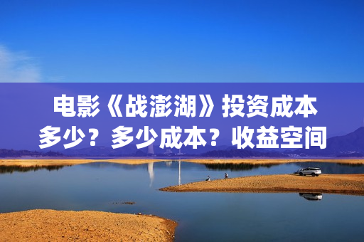  电影《战澎湖》投资成本多少？多少成本？收益空间大吗？(战鼓电影百科)