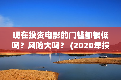现在投资电影的门槛都很低吗？风险大吗？ (2020年投资电影怎么样)