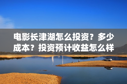 电影长津湖怎么投资？多少成本？投资预计收益怎么样？(电影长津湖完)