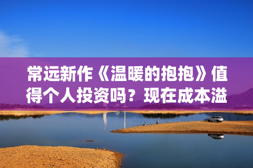 常远新作《温暖的抱抱》值得个人投资吗？现在成本溢价了吗？分红靠谱吗？(温暖的抱抱常远同款彩色外套)
