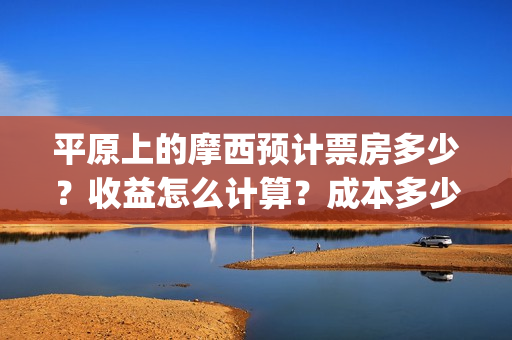 平原上的摩西预计票房多少?收益怎么计算?成本多少?(平原上的摩西经典语句) 平原上的摩西预计票房多少?收益怎么计算?成本多少?(平原上的摩西经典语句)