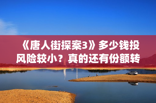 《唐人街探案3》多少钱投风险较小？真的还有份额转让吗？出品方靠谱吗？(唐人街探案3电影免费观看播放)