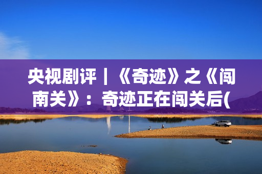 央视剧评｜《奇迹》之《闯南关》：奇迹正在闯关后(央视主播奇齐)