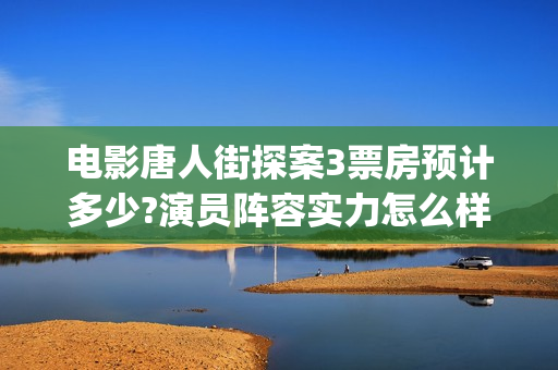 电影唐人街探案3票房预计多少?演员阵容实力怎么样？(电影唐人街探案3免费视频完整版)