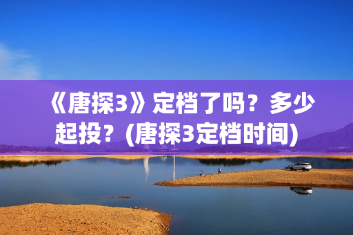 《唐探3》定档了吗？多少起投？(唐探3定档时间)