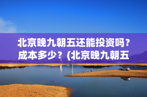 北京晚九朝五还能投资吗？成本多少？(北京晚九朝五上映时间)
