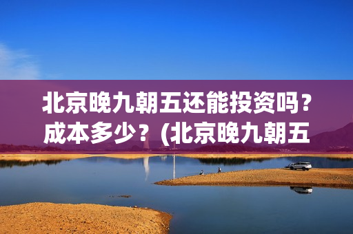 北京晚九朝五还能投资吗？成本多少？(北京晚九朝五预告片)