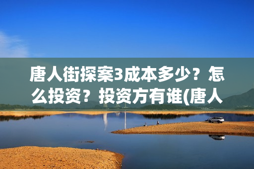 唐人街探案3成本多少？怎么投资？投资方有谁(唐人街探案3成本和票房)