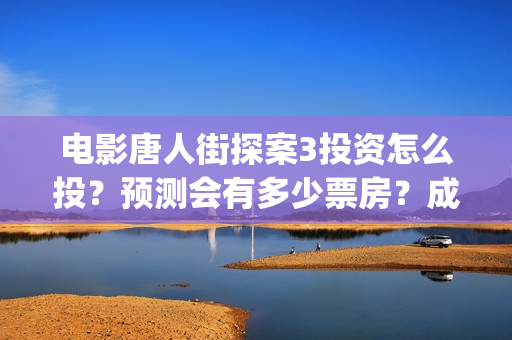 电影唐人街探案3投资怎么投？预测会有多少票房？成本多少？(电影唐人街探案演员表)