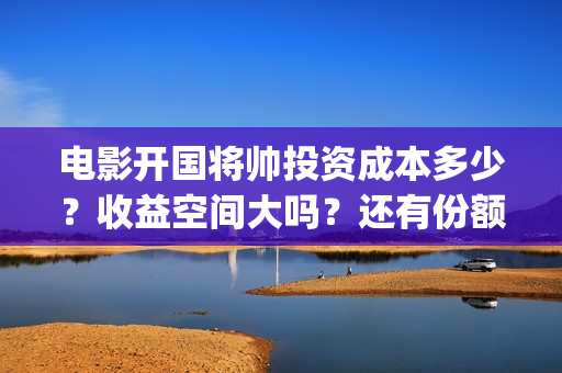 电影开国将帅投资成本多少？收益空间大吗？还有份额吗？(开国将帅电影出品方)