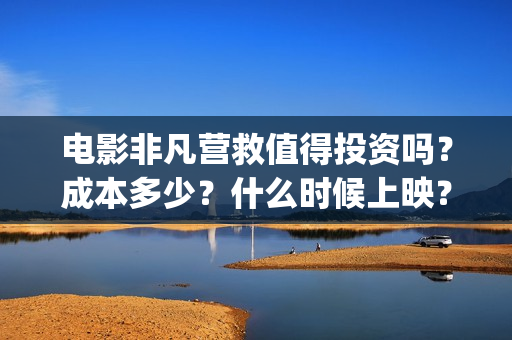 电影非凡营救值得投资吗？成本多少？什么时候上映？(非凡营救深度解析)
