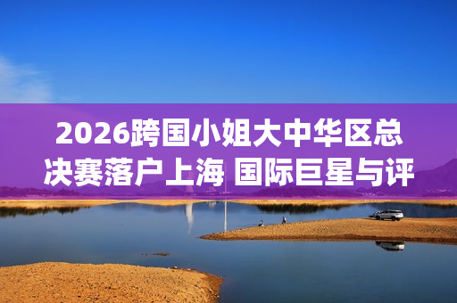 2026跨国小姐大中华区总决赛落户上海 国际巨星与评委阵容引关注(2026跨国小姐大中华区总决赛)
