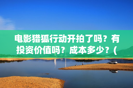 电影猎狐行动开拍了吗？有投资价值吗？成本多少？(电影猎狐行动出品方)