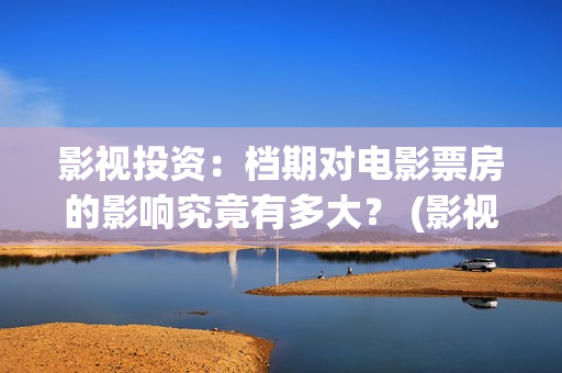 影视投资：档期对电影票房的影响究竟有多大？ (影视投资是什么)
