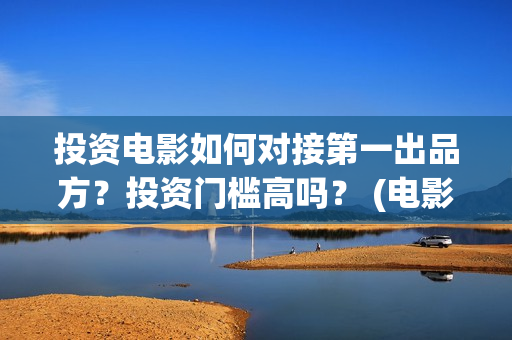 投资电影如何对接第一出品方？投资门槛高吗？ (电影行业投资流程)