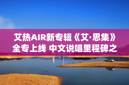 艾热AIR新专辑《艾·思集》全专上线 中文说唱里程碑之作(艾热air完整版歌词)