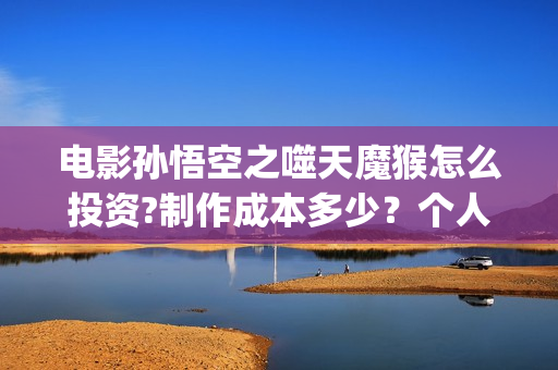 电影孙悟空之噬天魔猴怎么投资?制作成本多少？个人投资多少回本？ (电影孙悟空之噬天魔猴)