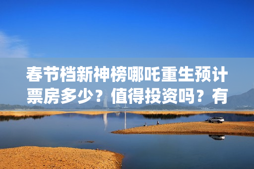 春节档新神榜哪吒重生预计票房多少？值得投资吗？有优势吗 (新神榜什么时候能看)