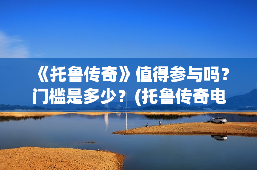 《托鲁传奇》值得参与吗？门槛是多少？(托鲁传奇电影)