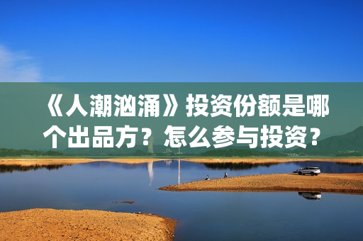 《人潮汹涌》投资份额是哪个出品方？怎么参与投资？势必是真实的？(《人潮汹涌》投资人是谁)