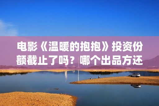 电影《温暖的抱抱》投资份额截止了吗？哪个出品方还有份额？投资门槛多少？(温暖的抱免费)