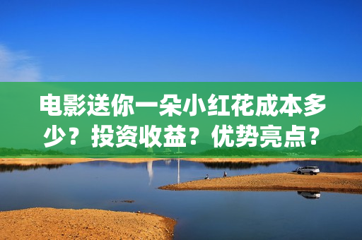 电影送你一朵小红花成本多少？投资收益？优势亮点？(电影送你一朵小红花演员表)