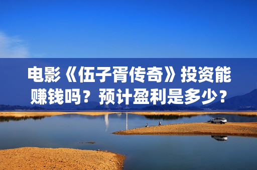 电影《伍子胥传奇》投资能赚钱吗？预计盈利是多少？多少票房回本？(伍子胥视频)