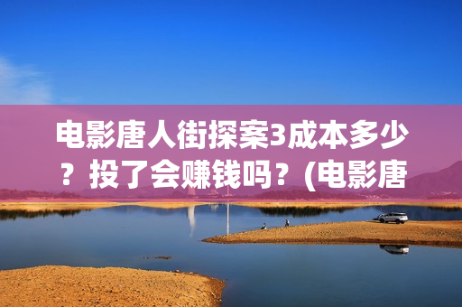电影唐人街探案3成本多少？投了会赚钱吗？(电影唐人街探案1完整版)