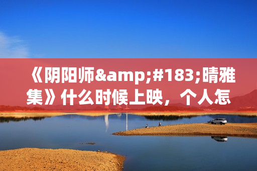 《阴阳师·晴雅集》什么时候上映，个人怎么投资，成本多少(阴阳师晴小说)