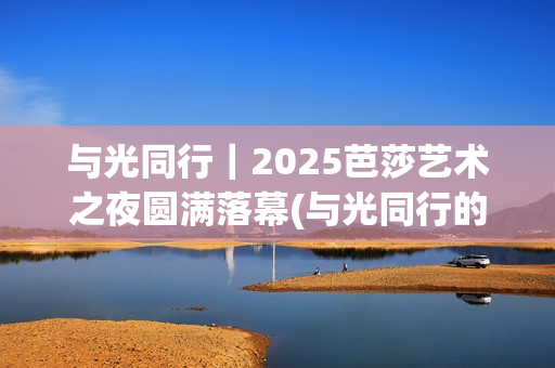 与光同行｜2025芭莎艺术之夜圆满落幕(与光同行的唯美句子)