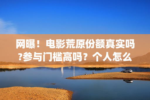 网曝！电影荒原份额真实吗?参与门槛高吗？个人怎么投资？(荒原完整版)