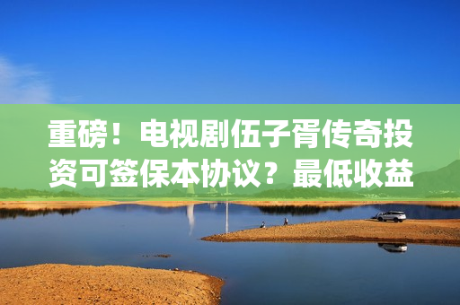 重磅！电视剧伍子胥传奇投资可签保本协议？最低收益有多少？(伍第1集)