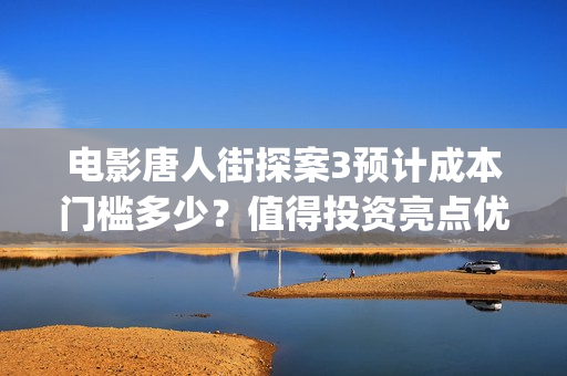 电影唐人街探案3预计成本门槛多少？值得投资亮点优势在哪里？(电影唐人街探案3免费视频完整版)