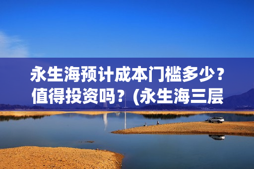 永生海预计成本门槛多少？值得投资吗？(永生海三层)