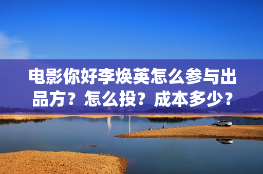 电影你好李焕英怎么参与出品方？怎么投？成本多少？(电影你好李焕英在线观看)