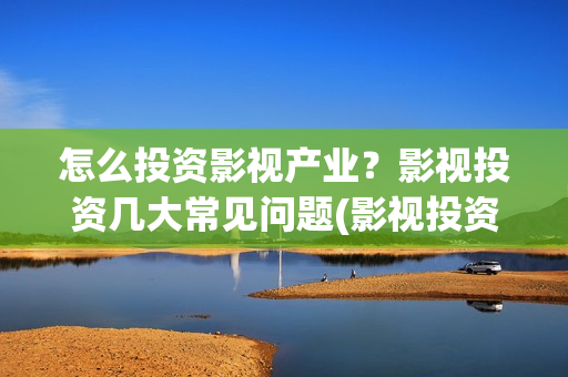 怎么投资影视产业？影视投资几大常见问题(影视投资的方式)